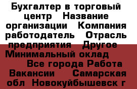 Бухгалтер в торговый центр › Название организации ­ Компания-работодатель › Отрасль предприятия ­ Другое › Минимальный оклад ­ 18 000 - Все города Работа » Вакансии   . Самарская обл.,Новокуйбышевск г.